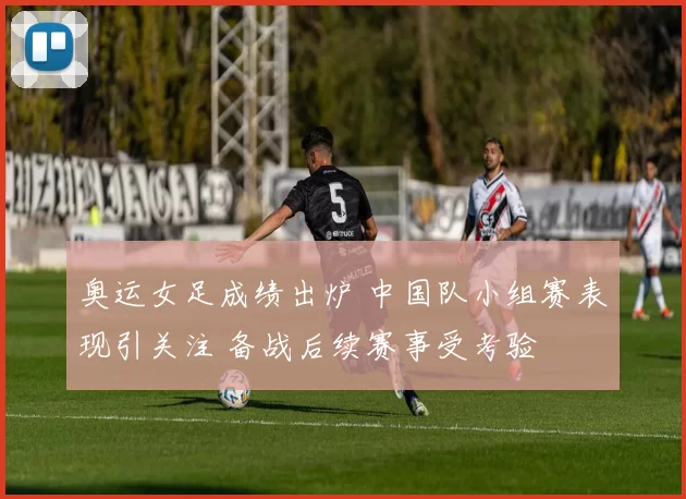 奥运女足成绩出炉 中国队小组赛表现引关注 备战后续赛事受考验