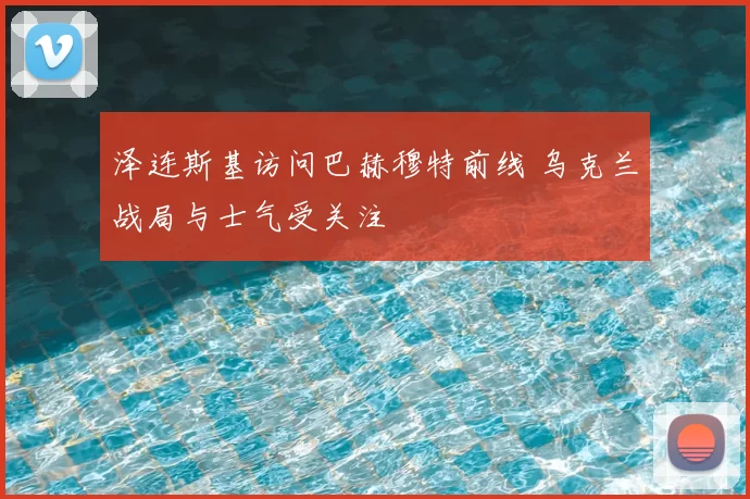 泽连斯基访问巴赫穆特前线 乌克兰战局与士气受关注