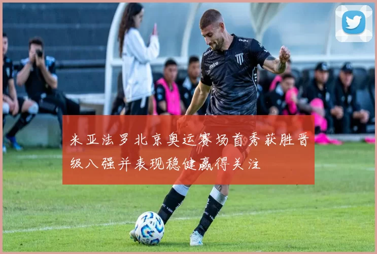 米亚法罗北京奥运赛场首秀获胜晋级八强并表现稳健赢得关注