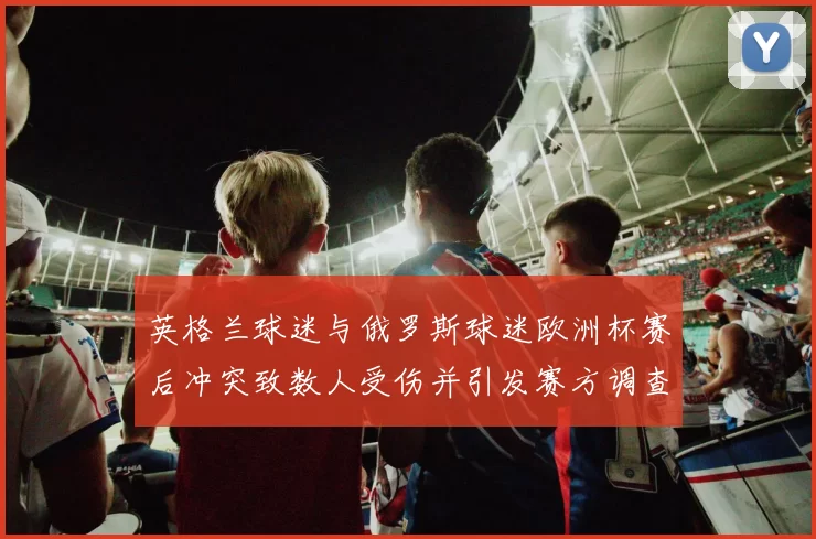 英格兰球迷与俄罗斯球迷欧洲杯赛后冲突致数人受伤并引发赛方调查