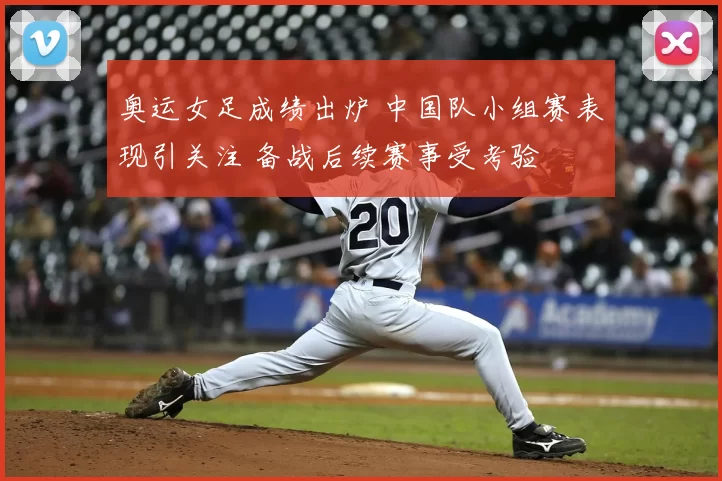 奥运女足成绩出炉 中国队小组赛表现引关注 备战后续赛事受考验