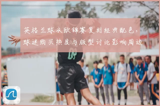 英格兰球衣欧锦赛复刻经典配色，球迷购买热度与版型讨论影响周边销售