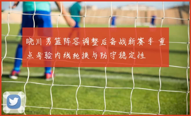 晓川男篮阵容调整后备战新赛季 重点考验内线轮换与防守稳定性