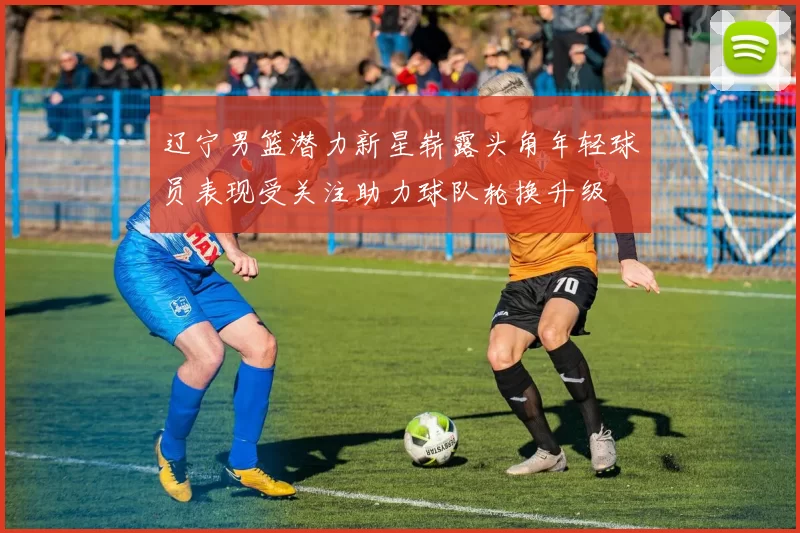 辽宁男篮潜力新星崭露头角年轻球员表现受关注助力球队轮换升级