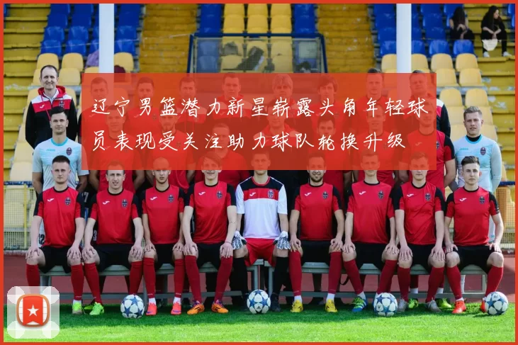 辽宁男篮潜力新星崭露头角年轻球员表现受关注助力球队轮换升级