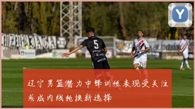 辽宁男篮潜力中锋训练表现受关注或成内线轮换新选择