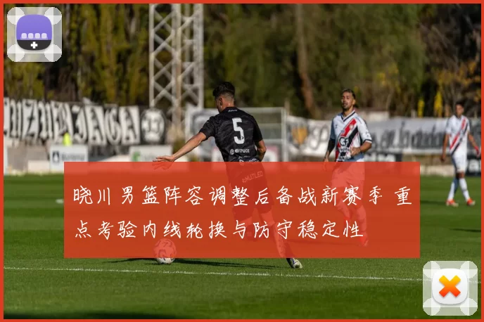 晓川男篮阵容调整后备战新赛季 重点考验内线轮换与防守稳定性