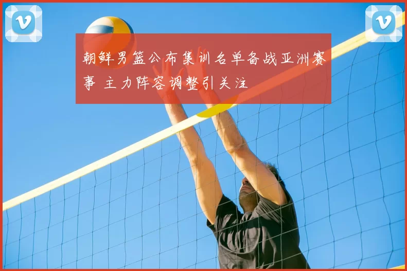 朝鲜男篮公布集训名单备战亚洲赛事 主力阵容调整引关注