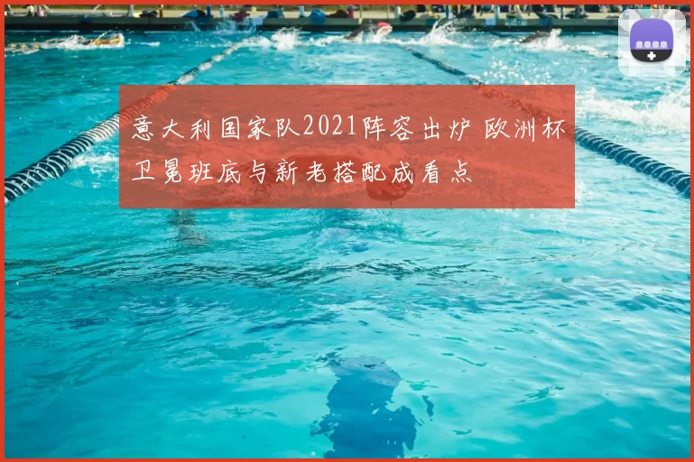 意大利国家队2021阵容出炉 欧洲杯卫冕班底与新老搭配成看点