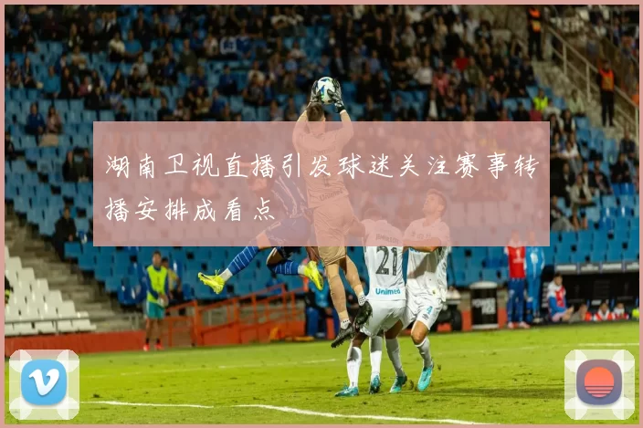 湖南卫视直播引发球迷关注赛事转播安排成看点