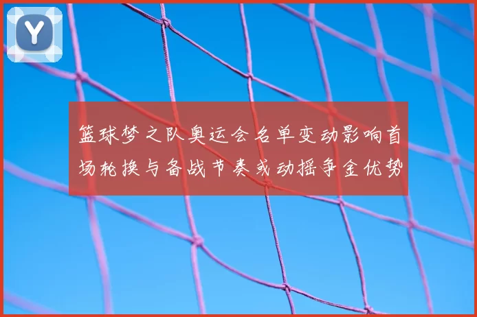 篮球梦之队奥运会名单变动影响首场轮换与备战节奏或动摇争金优势