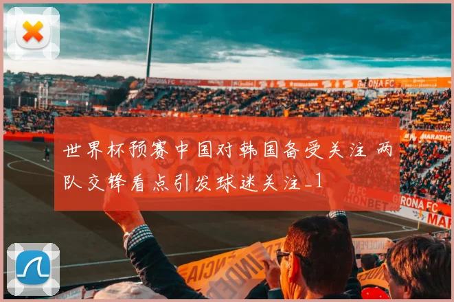 世界杯预赛中国对韩国备受关注 两队交锋看点引发球迷关注_1